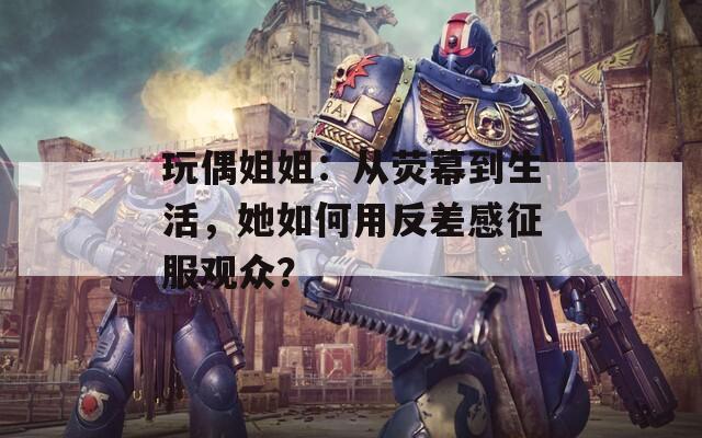 玩偶姐姐：从荧幕到生活，她如何用反差感征服观众？  第1张