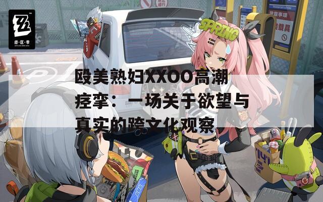 殴美熟妇XXOO高潮痉挛：一场关于欲望与真实的跨文化观察