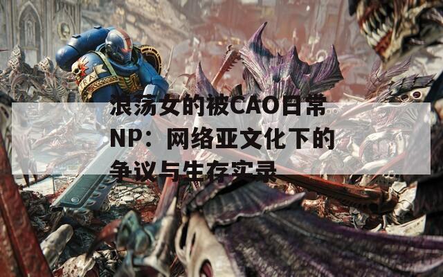 浪荡女的被CAO日常NP：网络亚文化下的争议与生存实录