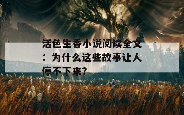 活色生香小说阅读全文：为什么这些故事让人停不下来？