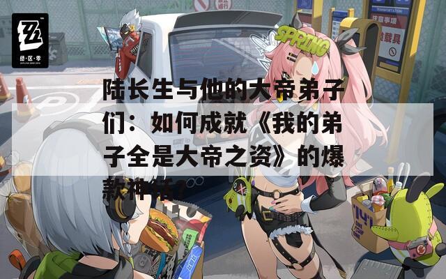 陆长生与他的大帝弟子们：如何成就《我的弟子全是大帝之资》的爆款神话？