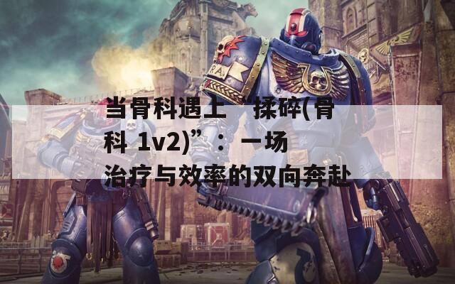 当骨科遇上“揉碎(骨科 1v2)”：一场治疗与效率的双向奔赴  第1张