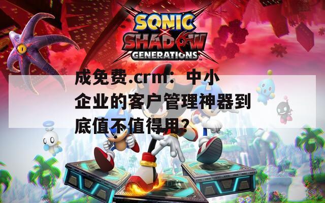 成免费.crm：中小企业的客户管理神器到底值不值得用？