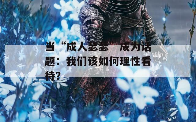 当“成人瑟瑟”成为话题：我们该如何理性看待？