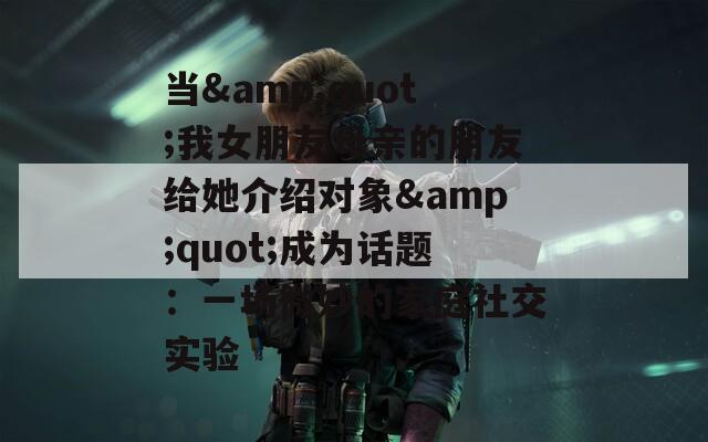 当&amp;quot;我女朋友母亲的朋友给她介绍对象&amp;quot;成为话题：一场微妙的家庭社交实验