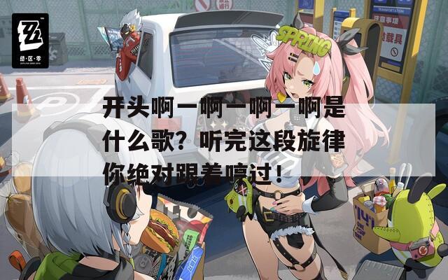 开头啊一啊一啊一啊是什么歌？听完这段旋律你绝对跟着哼过！