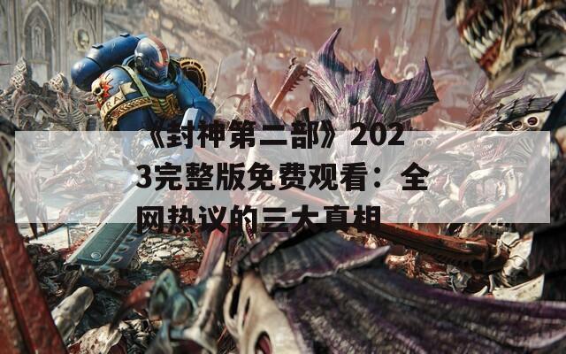 《封神第二部》2023完整版免费观看：全网热议的三大真相