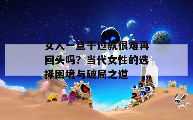 女人一旦干过就很难再回头吗？当代女性的选择困境与破局之道