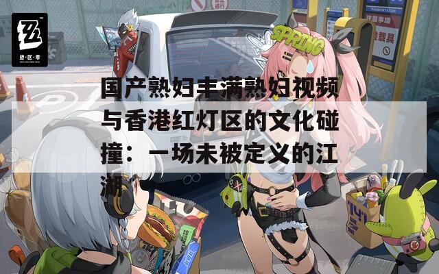 国产熟妇丰满熟妇视频与香港红灯区的文化碰撞：一场未被定义的江湖
