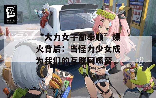 “大力女子都奉顺”爆火背后：当怪力少女成为我们的互联网嘴替