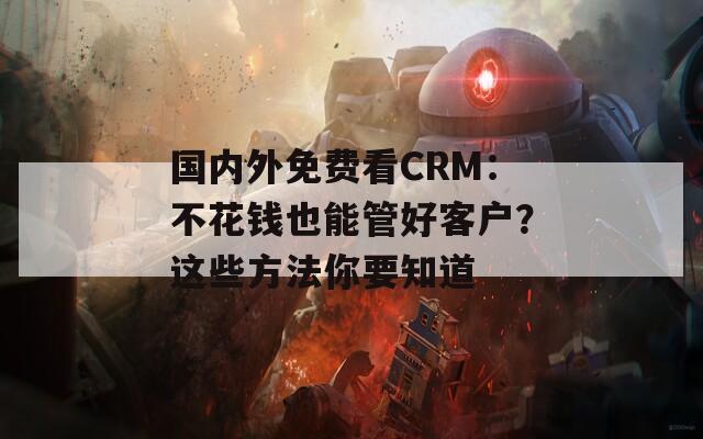 国内外免费看CRM：不花钱也能管好客户？这些方法你要知道