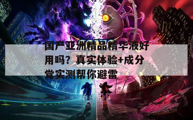 国产亚洲精品精华液好用吗？真实体验+成分党实测帮你避雷