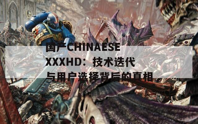 国产CHINAESEXXXHD：技术迭代与用户选择背后的真相  第1张