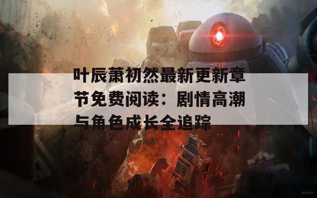 叶辰萧初然最新更新章节免费阅读：剧情高潮与角色成长全追踪