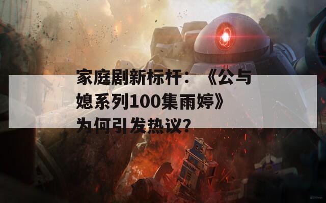 家庭剧新标杆：《公与媳系列100集雨婷》为何引发热议？