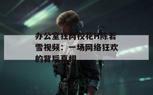 办公室狂肉校花H陈若雪视频：一场网络狂欢的背后真相