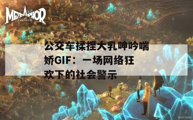 公交车揉捏大乳呻吟喘娇GIF：一场网络狂欢下的社会警示  第1张