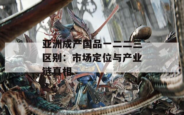 亚洲成产国品一二二三区别：市场定位与产业链真相  第1张