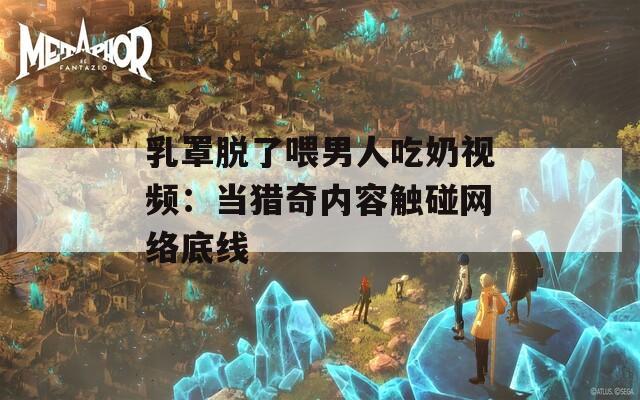 乳罩脱了喂男人吃奶视频：当猎奇内容触碰网络底线  第1张