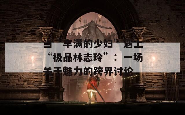 当“丰满的少妇”遇上“极品林志玲”：一场关于魅力的跨界讨论  第1张