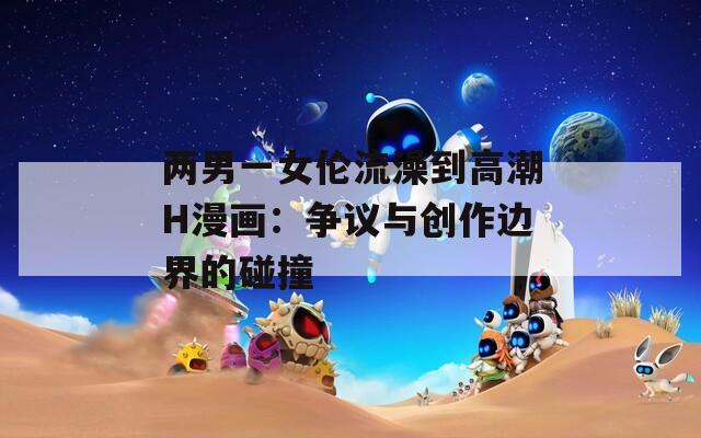 两男一女伦流澡到高潮H漫画：争议与创作边界的碰撞