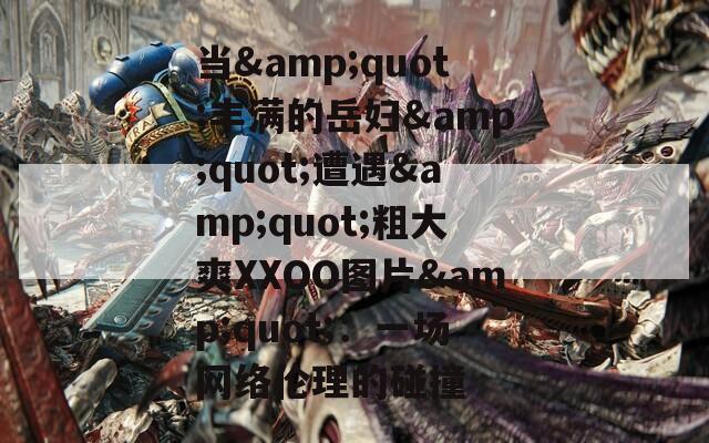 当&amp;quot;丰满的岳妇&amp;quot;遭遇&amp;quot;粗大爽XXOO图片&amp;quot;：一场网络伦理的碰撞
