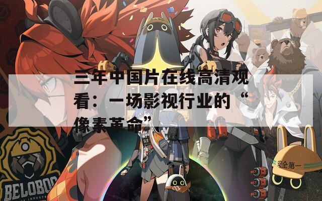 三年中国片在线高清观看：一场影视行业的“像素革命”