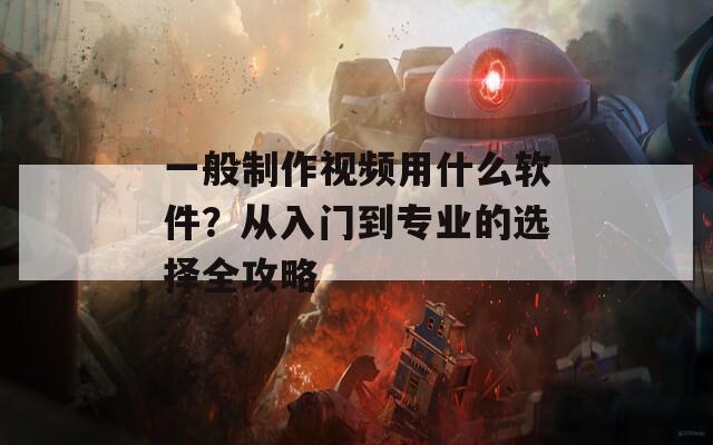 一般制作视频用什么软件？从入门到专业的选择全攻略