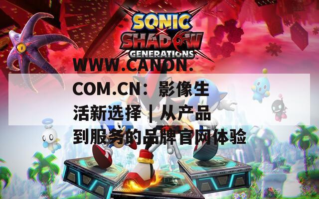 WWW.CANON.COM.CN：影像生活新选择 | 从产品到服务的品牌官网体验  第1张