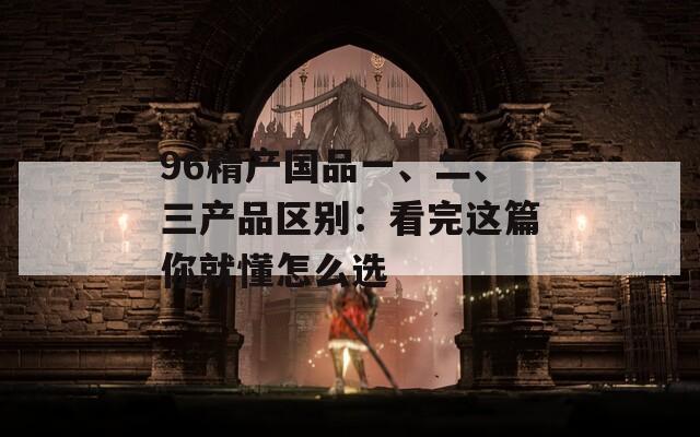 96精产国品一、二、三产品区别：看完这篇你就懂怎么选  第1张