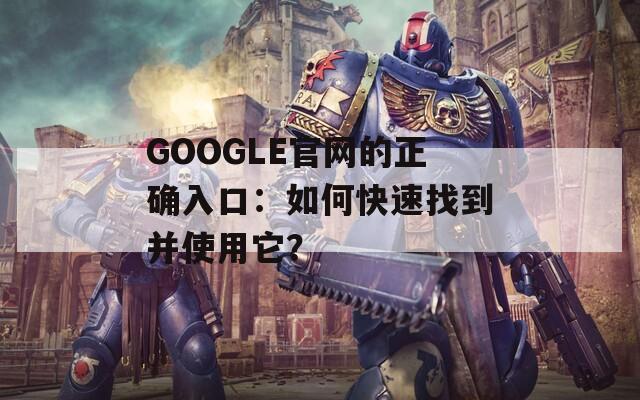 GOOGLE官网的正确入口：如何快速找到并使用它？