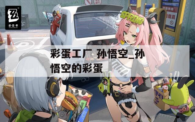 彩蛋工厂 孙悟空_孙悟空的彩蛋