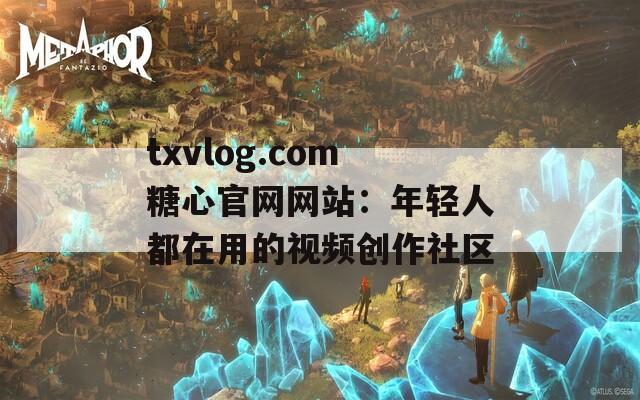 txvlog.com糖心官网网站：年轻人都在用的视频创作社区