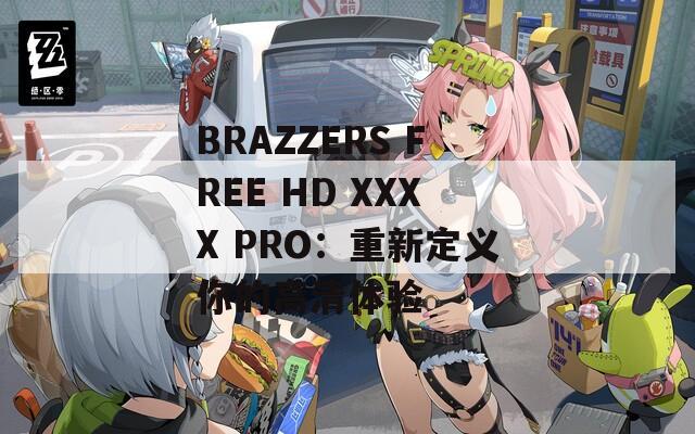 BRAZZERS FREE HD XXXX PRO：重新定义你的高清体验