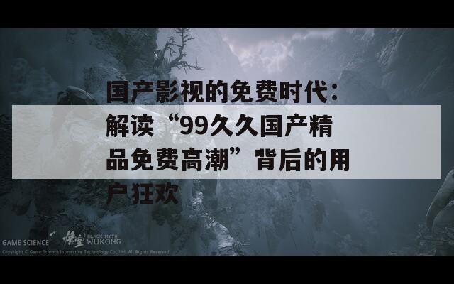 国产影视的免费时代：解读“99久久国产精品免费高潮”背后的用户狂欢