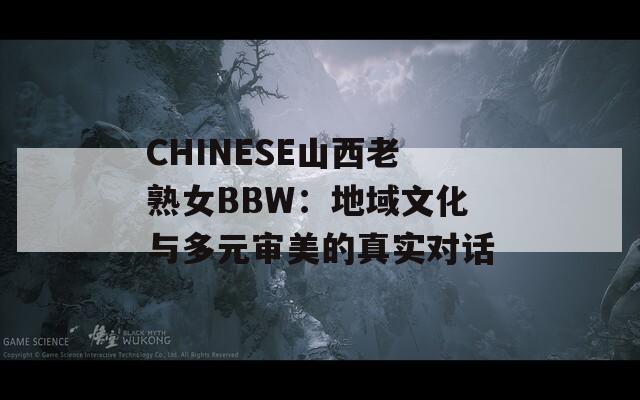 CHINESE山西老熟女BBW：地域文化与多元审美的真实对话  第1张
