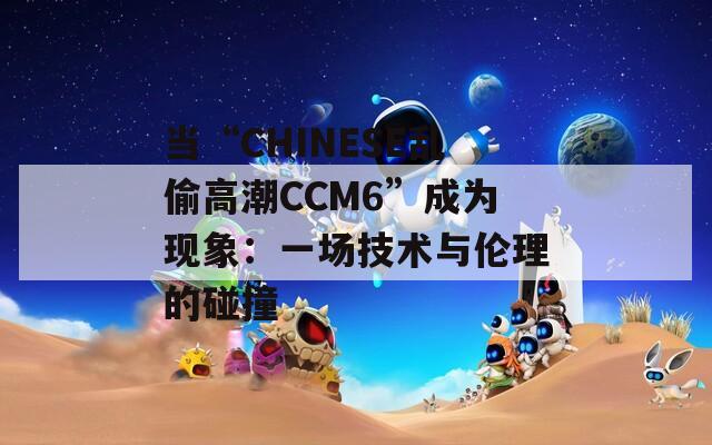 当“CHINESE乱偷高潮CCM6”成为现象：一场技术与伦理的碰撞  第1张