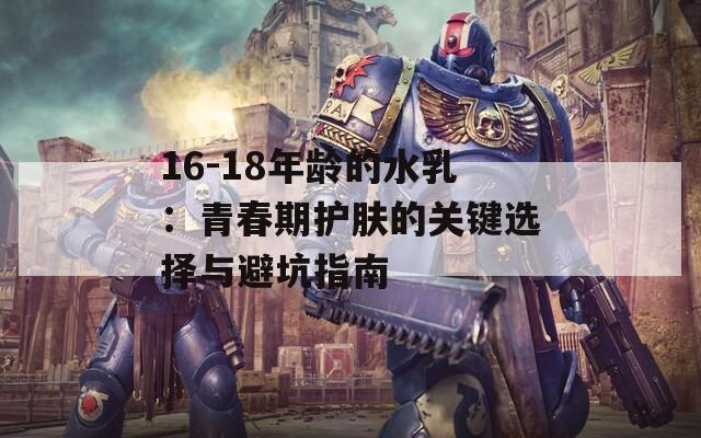 16-18年龄的水乳：青春期护肤的关键选择与避坑指南  第1张