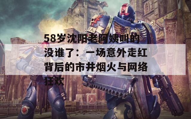 58岁沈阳老阿姨叫的没谁了：一场意外走红背后的市井烟火与网络狂欢  第1张
