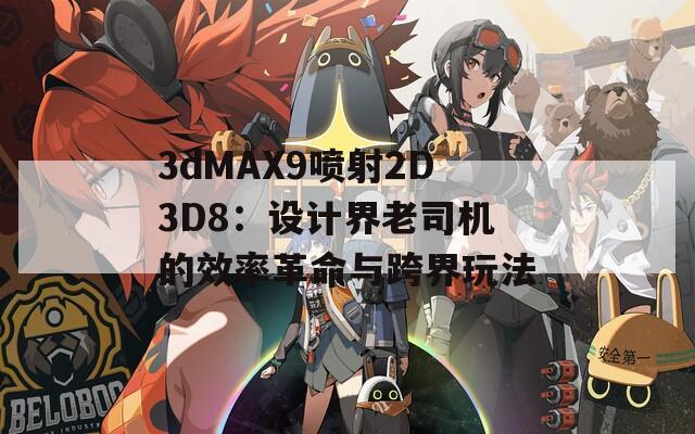 3dMAX9喷射2D3D8：设计界老司机的效率革命与跨界玩法