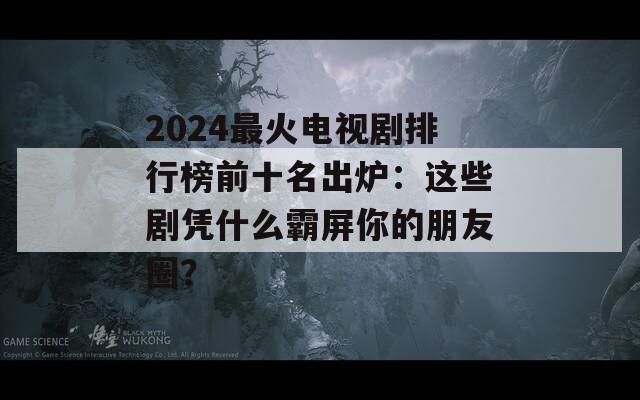 2024最火电视剧排行榜前十名出炉：这些剧凭什么霸屏你的朋友圈？