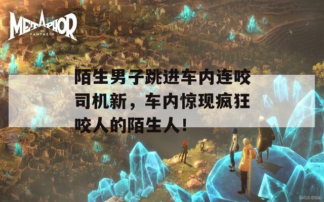 陌生男子跳进车内连咬司机新，车内惊现疯狂咬人的陌生人！