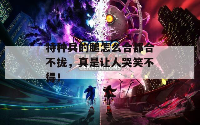 特种兵的腿怎么合都合不拢，真是让人哭笑不得！  第1张