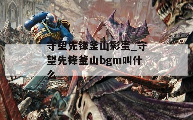 守望先锋釜山彩蛋_守望先锋釜山bgm叫什么