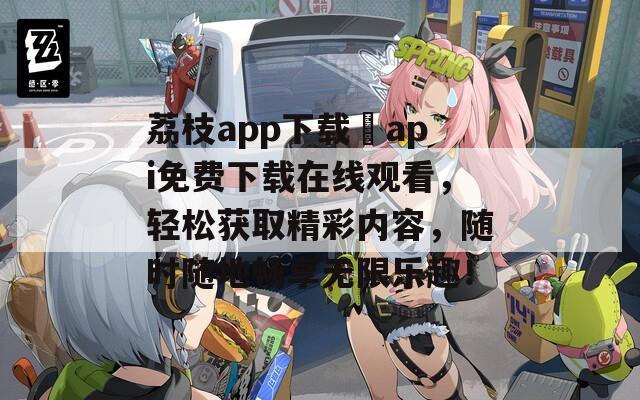 荔枝app下载汅api免费下载在线观看，轻松获取精彩内容，随时随地畅享无限乐趣！