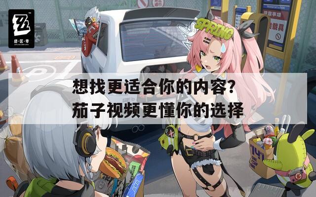 想找更适合你的内容？茄子视频更懂你的选择