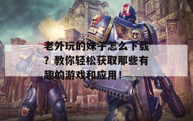 老外玩的妹子怎么下载？教你轻松获取那些有趣的游戏和应用！  第1张