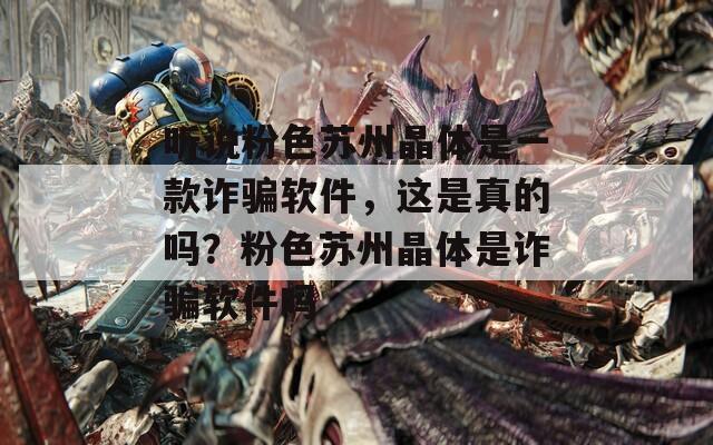 听说粉色苏州晶体是一款诈骗软件，这是真的吗？粉色苏州晶体是诈骗软件吗