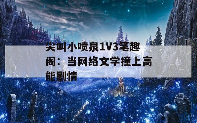 尖叫小喷泉1V3笔趣阁：当网络文学撞上高能剧情