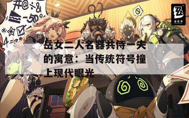 岳女二人名器共侍一夫的寓意：当传统符号撞上现代眼光  第1张